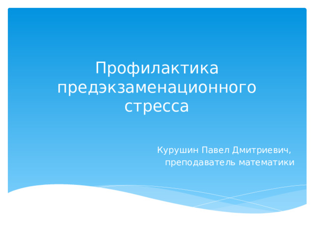 Профилактика предэкзаменационного стресса  Курушин Павел Дмитриевич, преподаватель математики 