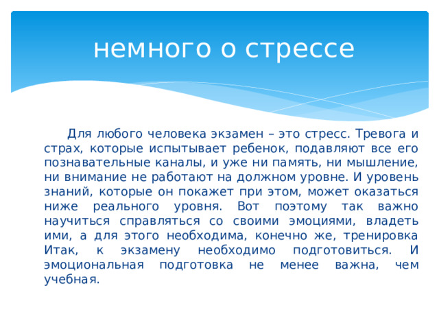  немного о стрессе  Для любого человека экзамен – это стресс. Тревога и страх, которые испытывает ребенок, подавляют все его познавательные каналы, и уже ни память, ни мышление, ни внимание не работают на должном уровне. И уровень знаний, которые он покажет при этом, может оказаться ниже реального уровня. Вот поэтому так важно научиться справляться со своими эмоциями, владеть ими, а для этого необходима, конечно же, тренировка Итак, к экзамену необходимо подготовиться. И эмоциональная подготовка не менее важна, чем учебная.  