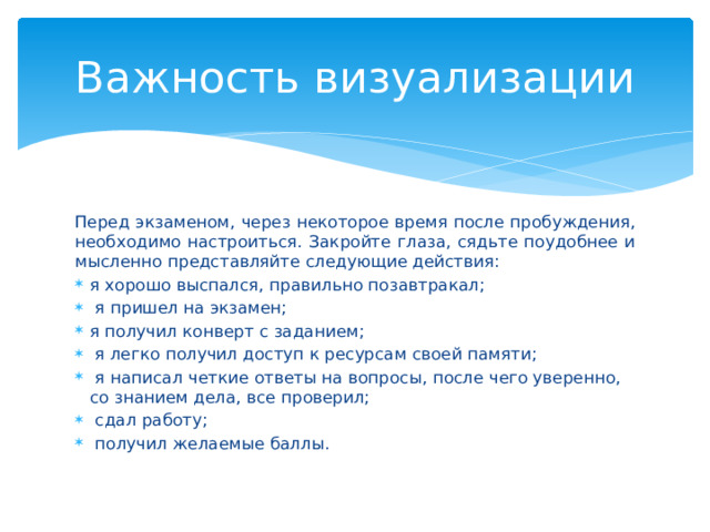 Важность визуализации Перед экзаменом, через некоторое время после пробуждения, необходимо настроиться. Закройте глаза, сядьте поудобнее и мысленно представляйте следующие действия:  я хорошо выспался, правильно позавтракал;    я пришел на экзамен;  я получил конверт с заданием;    я легко получил доступ к ресурсам своей памяти;    я написал четкие ответы на вопросы, после чего уверенно, со знанием дела, все проверил;    сдал работу;     получил желаемые баллы.  