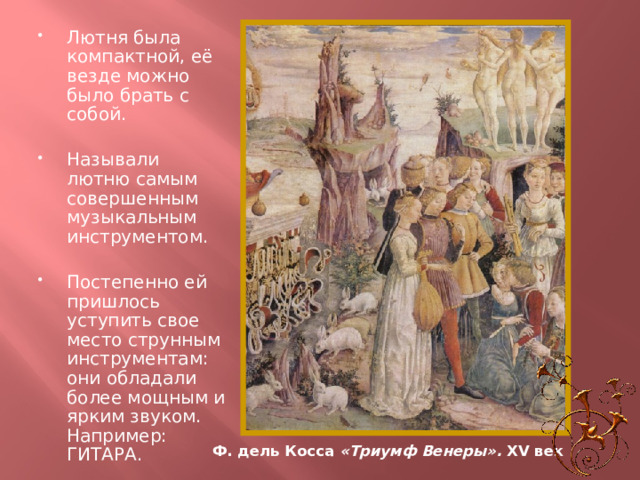 Лютня была компактной, её везде можно было брать с собой. Называли лютню самым совершенным музыкальным инструментом. Постепенно ей пришлось уступить свое место струнным инструментам: они обладали более мощным и ярким звуком. Например: ГИТАРА. Ф. дель Косса «Триумф Венеры». XV век 