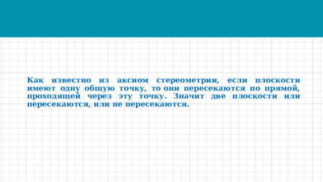 Как известно из аксиом стереометрии, если плоскости имеют одну общую точку, то они пересекаются по прямой, проходящей через эту точку. Значит две плоскости или пересекаются, или не пересекаются. 