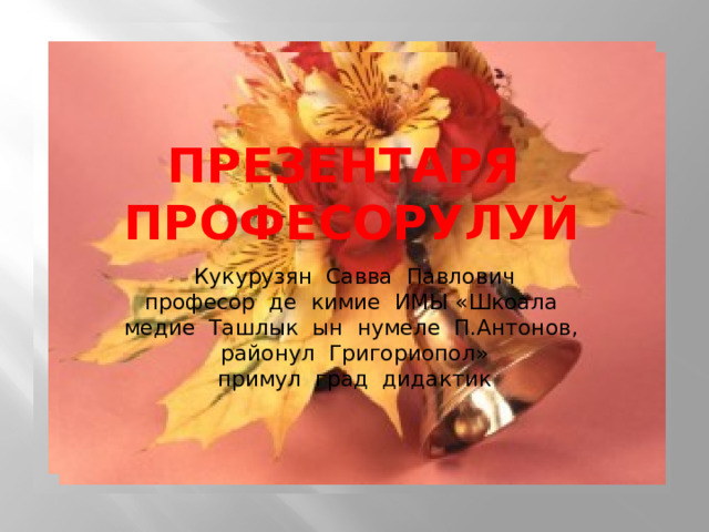 презентаря професорулуй Кукурузян Савва Павлович  професор де кимие ИМЫ «Шкоала медие Ташлык ын нумеле П.Антонов, районул Григориопол»  примул град дидактик 