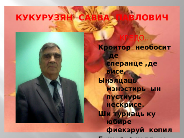 КУКУРУЗЯН САВВА ПАВЛОВИЧ КРЕДО… Кроитор необосит де сперанце ,де висе, Ынэлцаць мэнэстирь ын пустиурь нескрисе. Ши турнаць ку юбире фиекэруй копил Бунэтате,кэлдурэ ын дестинул фражил.  