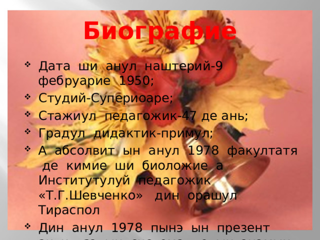 Биографие Дата ши анул наштерий-9 фебруарие 1950; Студий-Супериоаре; Стажиул педагожик-47 де ань; Градул дидактик-примул; А абсолвит ын анул 1978 факултатя де кимие ши биоложие а Институтулуй педагожик «Т.Г.Шевченко» дин орашул Тираспол Дин анул 1978 пынэ ын презент активязэ ын система де ынвэцэмынт РМН. 