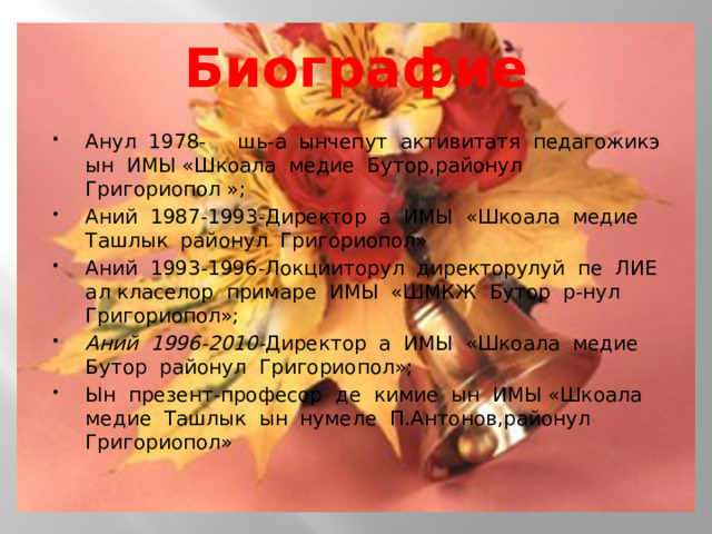 Биографие Анул 1978- шь-а ынчепут активитатя педагожикэ ын ИМЫ «Шкоала медие Бутор,районул Григориопол »; Аний 1987-1993-Директор а ИМЫ «Шкоала медие Ташлык районул Григориопол» Аний 1993-1996-Локцииторул директорулуй пе ЛИЕ ал класелор примаре ИМЫ «ШМКЖ Бутор р-нул Григориопол»; Аний 1996-2010- Директор а ИМЫ «Шкоала медие Бутор районул Григориопол»; Ын презент-професор де кимие ын ИМЫ «Шкоала медие Ташлык ын нумеле П.Антонов,районул Григориопол»       