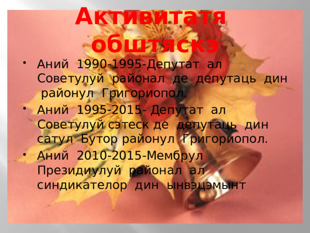 Активитатя обштяскэ Аний 1990-1995-Депутат ал Советулуй районал де депутаць дин районул Григориопол. Аний 1995-2015- Депутат ал Советулуй сэтеск де депутаць дин сатул Бутор районул Григориопол. Аний 2010-2015-Мембрул Президиулуй районал ал синдикателор дин ынвэцэмынт 