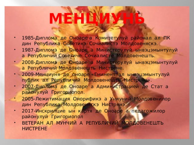 МЕНЦИУНЬ 1985-Диплома де Оноаре а Комитетулуй районал ал ПК дин Република Советикэ Сочиалистэ Молдовеняскэ. 1987-Дипломэ де Оноаре а Министерулуй ынвэцэмынтулуй а Републичий Советиче Сочиалисте Молдовенешть. 2008-Дипломэ де Оноаре а Министерулуй ынвэцэмынтулуй а Републичий Молдовенешть Нистрене. 2009-Менциуня де оноаре «Еминент ал ынвэцэмынтулуй публик ал Републичий Молдовенешть Нистрене». 2007-Диплома де Оноаре а Администрацией де Стат а районулуй Григориопол. 2005-Лежитимация Онорификэ а Униуний Молдовенилор дин Република Молдовеняскэ Нистрянэ. 2017-Инскрипцие ын картя де Оноаре а педагожилор районулуй Григориопол ВЕТЕРАН АЛ МУНЧИЙ А РЕПУБЛИЧИЙ МОЛДОВЕНЕШТЬ НИСТРЕНЕ 