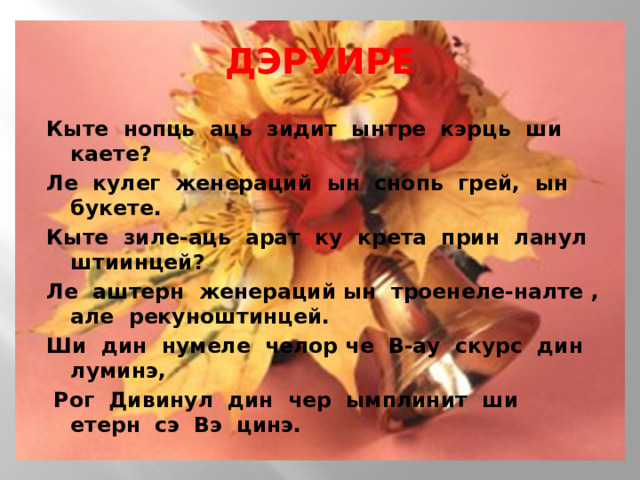 ДЭРУИРЕ Кыте нопць аць зидит ынтре кэрць ши каете? Ле кулег женераций ын снопь грей, ын букете. Кыте зиле-аць арат ку крета прин ланул штиинцей? Ле аштерн женераций ын троенеле-налте , але рекуноштинцей. Ши дин нумеле челор че В-ау скурс дин луминэ,   Рог Дивинул дин чер ымплинит ши етерн сэ Вэ цинэ. 