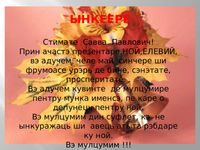 ЫНКЕЕРЕ    Стимате Савва Павлович! Прин ачастэ презентаре,НОЙ,ЕЛЕВИЙ, вэ адучем  челе май  синчере ши фрумоасе урэрь де бине, сэнэтате, просперитате  . Вэ адучем кувинте  де мулцумире пентру мунка именсэ, пе каре о депунець пентру ной. Вэ мулцумим дин суфлет, кэ  не ынкуражаць ши авець атыта рэбдаре ку ной. Вэ мулцумим !!! 