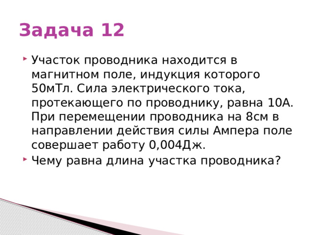 Задача 12 Участок проводника находится в магнитном поле, индукция которого 50мТл. Сила электрического тока, протекающего по проводнику, равна 10А. При перемещении проводника на 8см в направлении действия силы Ампера поле совершает работу 0,004Дж. Чему равна длина участка проводника? 