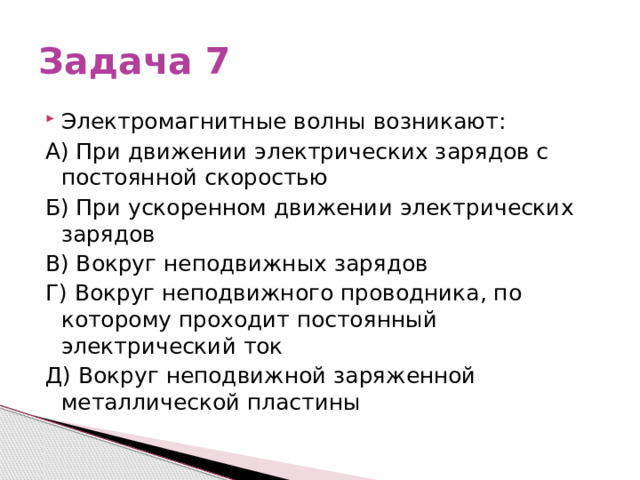 Задача 7 Электромагнитные волны возникают: А) При движении электрических зарядов с постоянной скоростью Б) При ускоренном движении электрических зарядов В) Вокруг неподвижных зарядов Г) Вокруг неподвижного проводника, по которому проходит постоянный электрический ток Д) Вокруг неподвижной заряженной металлической пластины 