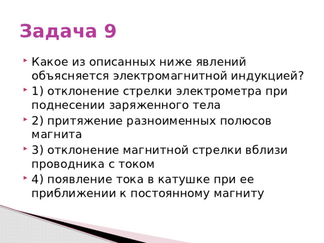 Задача 9 Какое из описанных ниже явлений объясняется электромагнитной индукцией? 1) отклонение стрелки электрометра при поднесении заряженного тела 2) притяжение разноименных полюсов магнита 3) отклонение магнитной стрелки вблизи проводника с током 4) появление тока в катушке при ее приближении к постоянному магниту 
