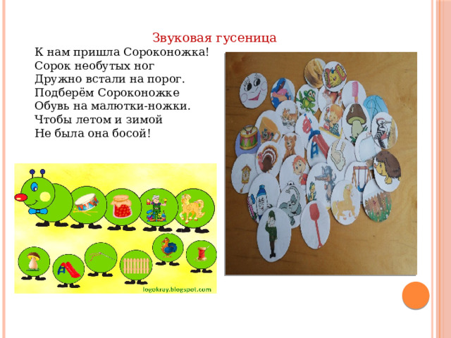 Звуковая гусеница К нам пришла Сороконожка! Сорок необутых ног  Дружно встали на порог.  Подберём Сороконожке  Обувь на малютки-ножки.  Чтобы летом и зимой  Не была она босой!   