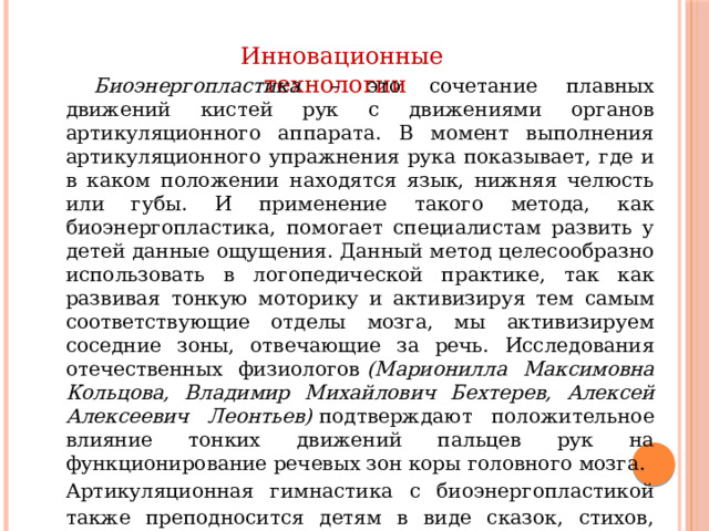  Инновационные технологии  Биоэнергопластика – это сочетание плавных движений кистей рук с движениями органов артикуляционного аппарата. В момент выполнения артикуляционного упражнения рука показывает, где и в каком положении находятся язык, нижняя челюсть или губы. И применение такого метода, как биоэнергопластика, помогает специалистам развить у детей данные ощущения. Данный метод целесообразно использовать в логопедической практике, так как развивая тонкую моторику и активизируя тем самым соответствующие отделы мозга, мы активизируем соседние зоны, отвечающие за речь. Исследования отечественных физиологов  (Марионилла Максимовна Кольцова, Владимир Михайлович Бехтерев, Алексей Алексеевич Леонтьев)  подтверждают положительное влияние тонких движений пальцев рук на функционирование речевых зон коры головного мозга. Артикуляционная гимнастика с биоэнергопластикой также преподносится детям в виде сказок, стихов, загадок, считалок, образных иллюстраций, слайдов.  