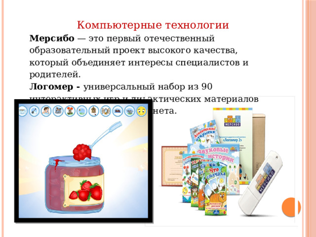 Компьютерные технологии Мерсибо — это первый отечественный образовательный проект высокого качества, который объединяет интересы специалистов и родителей. Логомер - универсальный набор из 90 интерактивных игр и дидактических материалов для логопедического кабинета. 