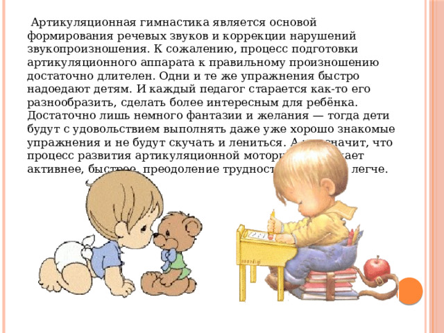  Артикуляционная гимнастика является основой формирования речевых звуков и коррекции нарушений звукопроизношения. К сожалению, процесс подготовки артикуляционного аппарата к правильному произношению достаточно длителен. Одни и те же упражнения быстро надоедают детям. И каждый педагог старается как-то его разнообразить, сделать более интересным для ребёнка. Достаточно лишь немного фантазии и желания — тогда дети будут с удовольствием выполнять даже уже хорошо знакомые упражнения и не будут скучать и лениться. А это значит, что процесс развития артикуляционной моторики протекает активнее, быстрее, преодоление трудностей проходит легче. 