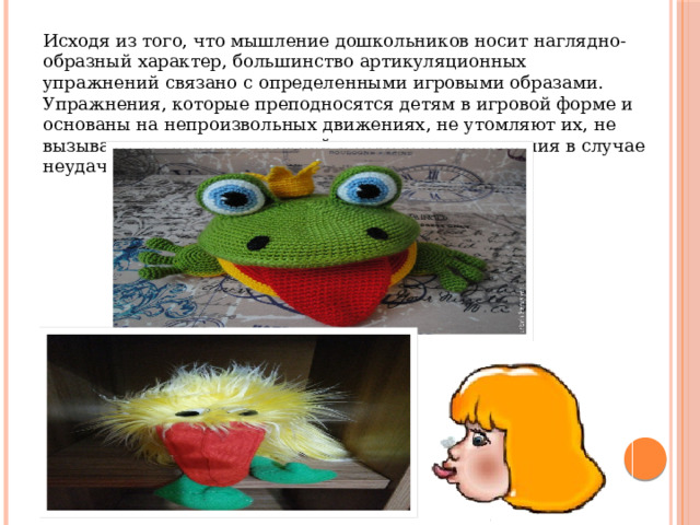 Исходя из того, что мышление дошкольников носит наглядно-образный характер, большинство артикуляционных упражнений связано с определенными игровыми образами. Упражнения, которые преподносятся детям в игровой форме и основаны на непроизвольных движениях, не утомляют их, не вызывают негативных реакций и отказа от выполнения в случае неудачи. 