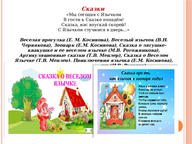 Сказки «Мы сегодня с Язычком  В гости к Сказке попадём!  Сказка, нас впускай скорей!  С Язычком стучимся в дверь...»  Веселая прогулка (Е. М. Косинова), Веселый язычок (В.Н. Чернякова), Зоопарк (Е.М. Косинова), Сказка о лягушке-квакушке и ее веселом язычке (М.В. Рогожникова), Артикуляционные сказки (Т.В. Мецлер), Сказка о Веселом Язычке (Т.В. Мецлер), Приключения язычка (Е.М. Косинова), Как Язычок лепил снеговика (Н.В. Рыжова)…… 