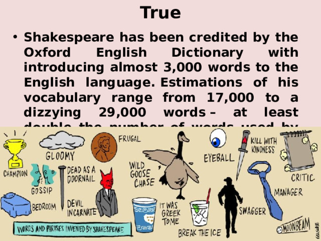 True Shakespeare has been credited by the Oxford English Dictionary with introducing almost 3,000 words to the English language. Estimations of his vocabulary range from 17,000 to a dizzying 29,000 words – at least double the number of words used by the average conversationalist. 