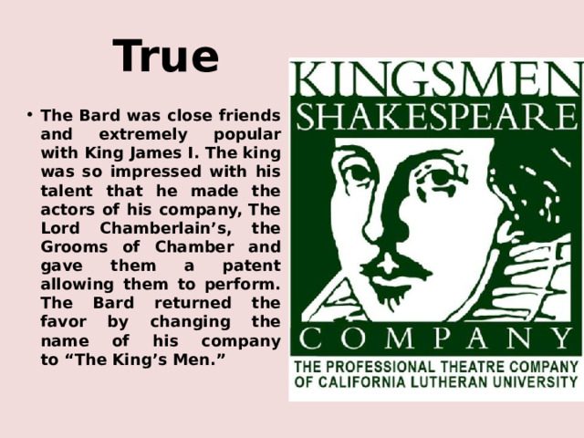 True The Bard was close friends and extremely popular with King James I. The king was so impressed with his talent that he made the actors of his company, The Lord Chamberlain’s, the Grooms of Chamber and gave them a patent allowing them to perform. The Bard returned the favor by changing the name of his company to “The King’s Men.” 