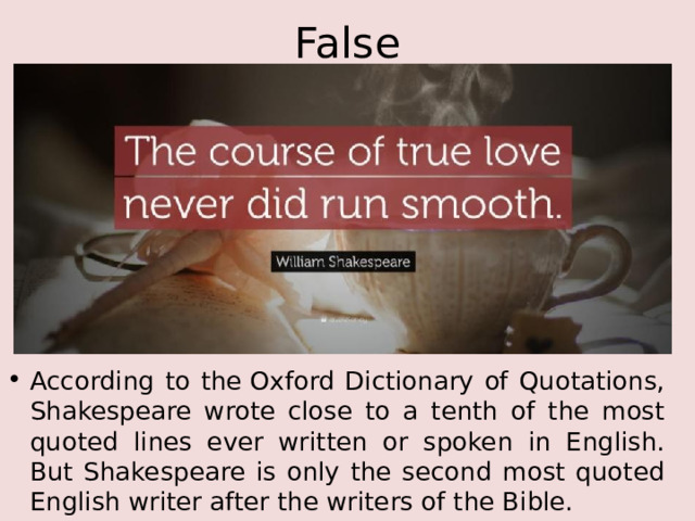 False According to the Oxford Dictionary of Quotations, Shakespeare wrote close to a tenth of the most quoted lines ever written or spoken in English. But Shakespeare is only the second most quoted English writer after the writers of the Bible. 