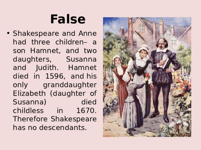 False Shakespeare and Anne had three children– a son Hamnet, and two daughters, Susanna and Judith. Hamnet died in 1596, and his only granddaughter Elizabeth (daughter of Susanna) died childless in 1670. Therefore Shakespeare has no descendants. 