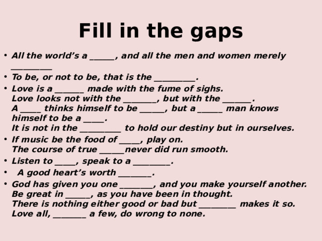 Fill in the gaps All the world’s a ______, and all the men and women merely __________ To be, or not to be, that is the __________. Love is a _______ made with the fume of sighs.  Love looks not with the ________, but with the _______.  A _____ thinks himself to be ______, but a ______ man knows himself to be a _____.  It is not in the __________ to hold our destiny but in ourselves. If music be the food of _____, play on.  The course of true ______never did run smooth. Listen to _____, speak to a _________.  A good heart’s worth ________. God has given you one ________, and you make yourself another.  Be great in ______, as you have been in thought.  There is nothing either good or bad but _________ makes it so.  Love all, ________ a few, do wrong to none.   