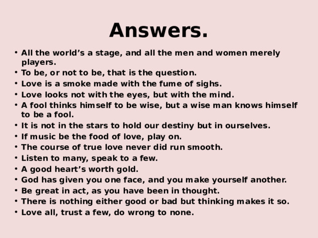 Answers. All the world’s a stage, and all the men and women merely players. To be, or not to be, that is the question. Love is a smoke made with the fume of sighs. Love looks not with the eyes, but with the mind. A fool thinks himself to be wise, but a wise man knows himself to be a fool. It is not in the stars to hold our destiny but in ourselves. If music be the food of love, play on. The course of true love never did run smooth. Listen to many, speak to a few. A good heart’s worth gold. God has given you one face, and you make yourself another. Be great in act, as you have been in thought. There is nothing either good or bad but thinking makes it so. Love all, trust a few, do wrong to none. 