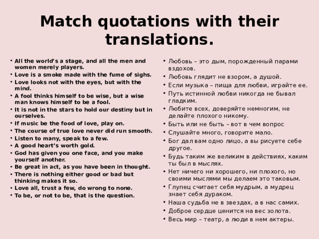 Match quotations with their translations. All the world’s a stage, and all the men and women merely players. Love is a smoke made with the fume of sighs. Love looks not with the eyes, but with the mind. A fool thinks himself to be wise, but a wise man knows himself to be a fool. It is not in the stars to hold our destiny but in ourselves. If music be the food of love, play on. The course of true love never did run smooth. Listen to many, speak to a few. A good heart’s worth gold. God has given you one face, and you make yourself another. Be great in act, as you have been in thought. There is nothing either good or bad but thinking makes it so. Love all, trust a few, do wrong to none. To be, or not to be, that is the question.    Любовь – это дым, порожденный парами вздохов. Любовь глядит не взором, а душой. Если музыка – пища для любви, играйте ее. Путь истинной любви никогда не бывал гладким. Любите всех, доверяйте немногим, не делайте плохого никому. Быть или не быть – вот в чем вопрос Слушайте много, говорите мало. Бог дал вам одно лицо, а вы рисуете себе другое. Будь таким же великим в действиях, каким ты был в мыслях. Нет ничего ни хорошего, ни плохого, но своими мыслями мы делаем это таковым. Глупец считает себя мудрым, а мудрец знает себя дураком. Наша судьба не в звездах, а в нас самих. Доброе сердце ценится на вес золота. Весь мир – театр, а люди в нем актеры. 