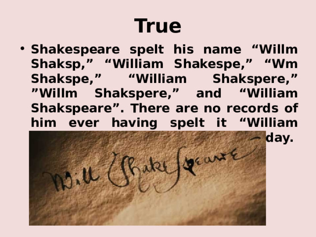 True Shakespeare spelt his name “Willm Shaksp,” “William Shakespe,” “Wm Shakspe,” “William Shakspere,” ”Willm Shakspere,” and “William Shakspeare”. There are no records of him ever having spelt it “William Shakespeare”, as we know him today. 