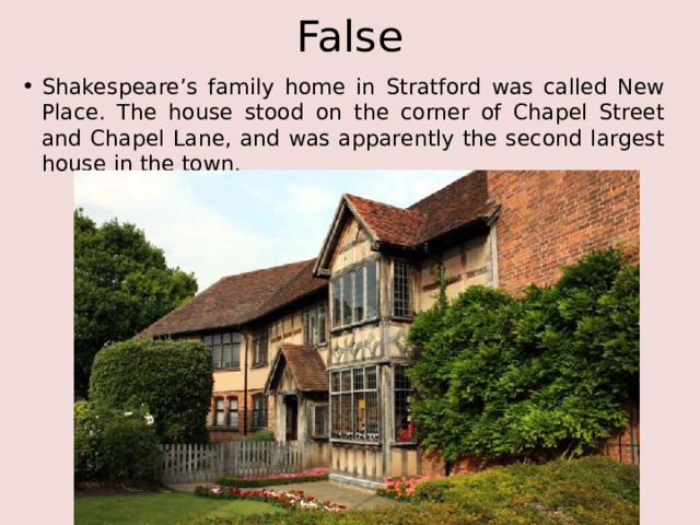 False Shakespeare’s family home in Stratford was called New Place. The house stood on the corner of Chapel Street and Chapel Lane, and was apparently the second largest house in the town. 