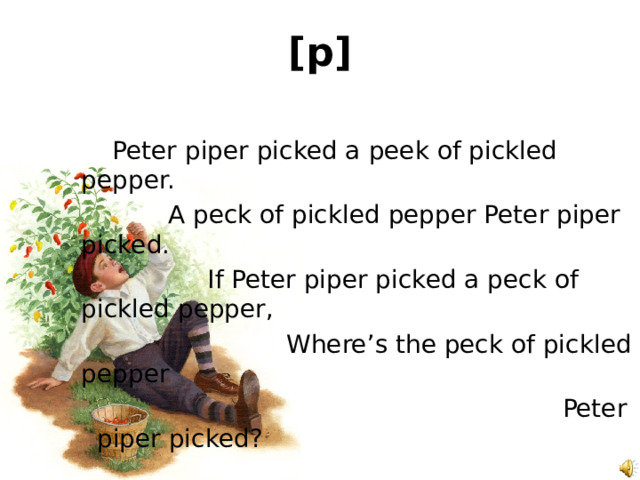 [p]   Peter piper picked a peek of pickled pepper.   A peck of pickled pepper Peter piper picked.   If Peter piper picked a peck of pickled pepper,   Where’s the peck of pickled pepper  Peter piper picked? 