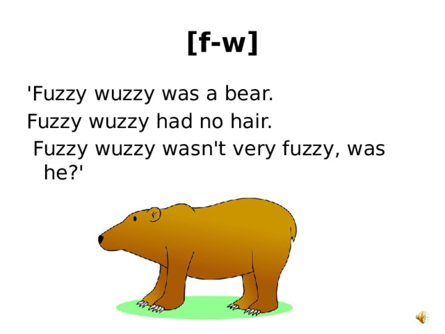 [f-w] 'Fuzzy wuzzy was a bear. Fuzzy wuzzy had no hair.  Fuzzy wuzzy wasn't very fuzzy, was he?' 