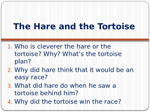 The Hare and the Tortoise Who is cleverer the hare or the tortoise? Why? What’s the tortoise plan? Why did hare think that it would be an easy race? What did hare do when he saw a tortoise behind him? Why did the tortoise win the race? 