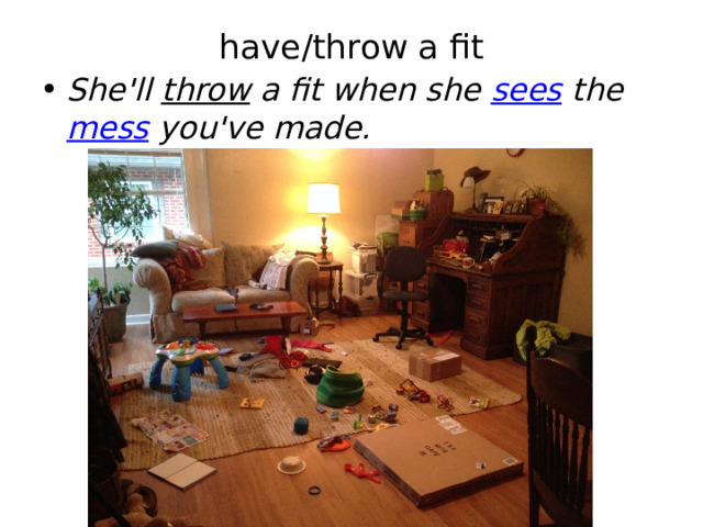 have/throw a fit   She'll  throw  a fit when she  sees  the  mess  you've made. 