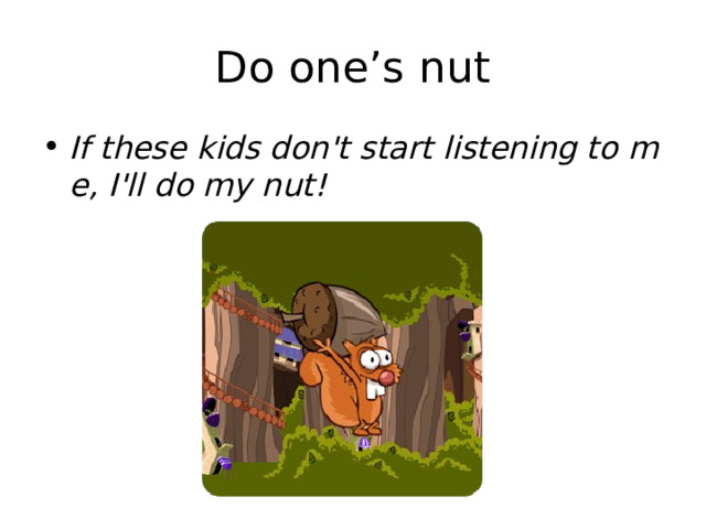 Do one’s nut If these kids don't start listening to me, I'll do my nut! 