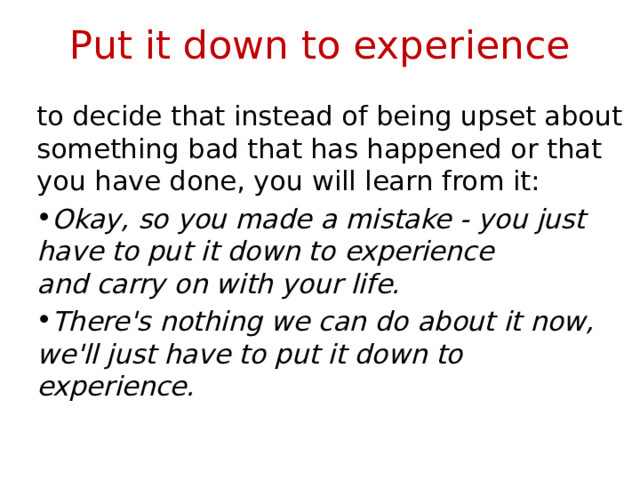 Put it down to experience to decide that instead of being upset about something bad that has happened or that you have done, you will learn from it: Okay, so you made a mistake - you just have to put it down to experience and carry on with your life. There's nothing we can do about it now, we'll just have to put it down to experience. 