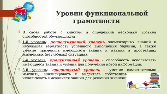  Уровни функциональной грамотности В своей работе с классом я определила несколько уровней способностей обучающихся: 1-й уровень : репродуктивный уровень  элементарных знаний и небольшая вероятность успешного выполнения заданий; а также умение применить имеющиеся знания и навыки в простейших жизненных (неучебных) ситуациях; 2-й уровень : продуктивный уровень  - способность использовать имеющиеся знания и умения для получения новой информации; 3-й уровень :  продвинутый уровень  - умение самостоятельно мыслить, анализировать и выдвигать собственные гипотезы и использовать имеющиеся знания для решения жизненных задач. 