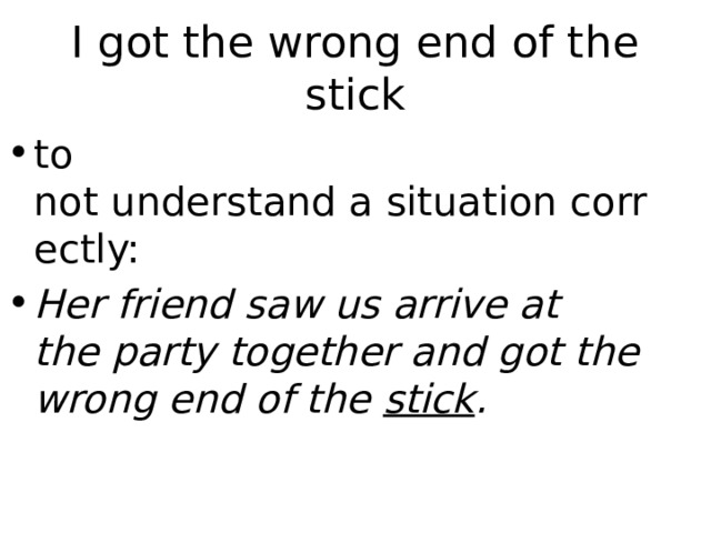 I got the wrong end of the stick to not understand a situation correctly: Her friend saw us arrive at the party together and got the wrong end of the  stick . 