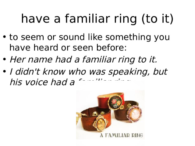 have a familiar ring (to it) to seem or sound like something you have heard or seen before: Her name had a familiar ring to it. I didn't know who was speaking, but his voice had a familiar ring. 