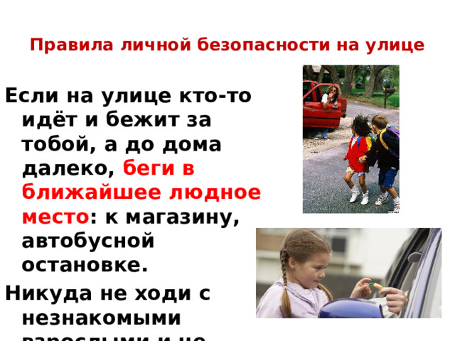 Правила личной безопасности на улице   Если на улице кто-то идёт и бежит за тобой, а до дома далеко, беги в ближайшее людное место : к магазину, автобусной остановке. Никуда не ходи с незнакомыми взрослыми и не садись с ними в машину. 