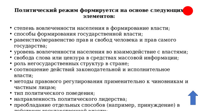 Политический режим формируется на основе следующих элементов: степень вовлеченности населения в формирование власти; способы формирования государственной власти; равенство/неравенство прав и свобод человека и прав самого государства; уровень вовлеченности населения во взаимодействие с властями; свобода слова или цензура в средствах массовой информации; роль негосударственных структур в стране; соотношение действий законодательной и исполнительное власти; методы правового регулирования применительно к чиновникам и частным лицам; тип политического поведения; направленность политического лидерства; преобладание отдельных способов (например, принуждение) в действиях государственной власти; место «силовых» структур в общественной жизни; количество партий разной направленности в государственной структуре и учет их интересов 
