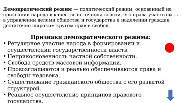 Демократический режим — политический режим, основанный на признании народа в качестве источника власти, его права участвовать в управлении делами общества и государства и наделении граждан достаточно широким кругом прав и свобод.  Признаки демократического режима: Регулярное участие народа в формировании и осуществлении государственности власти Неприкосновенность частной собственности. Свобода средств массовой информации. Провозглашаются и реально обеспечиваются права и свободы человека. Существование гражданского общества с его развитой структурой. Реальное осуществление принципов правового государства. Политический плюрализм, в том числе многопартийность Свобода вероисповедания. Принцип разделения властей. 