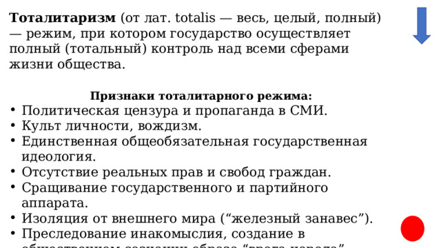 Тоталитаризм (от лат. totalis — весь, целый, полный) — режим, при котором государство осуществляет полный (тотальный) контроль над всеми сферами жизни общества.  Признаки тоталитарного режима: Политическая цензура и пропаганда в СМИ. Культ личности, вождизм. Единственная общеобязательная государственная идеология. Отсутствие реальных прав и свобод граждан. Сращивание государственного и партийного аппарата. Изоляция от внешнего мира (“железный занавес”). Преследование инакомыслия, создание в общественном сознании образа “врага народа” Командно-административная экономика, отсутствие частной собственности и экономических свобод. 