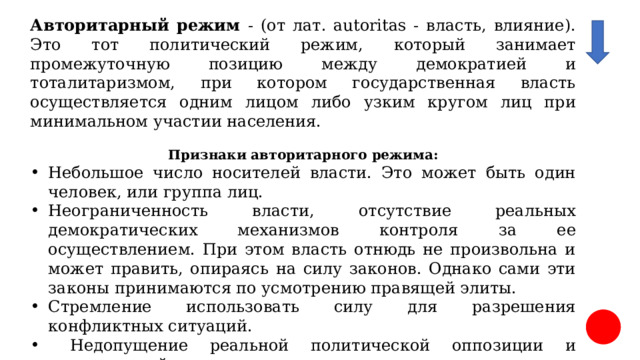 Авторитарный режим - (от лат. autoritas - власть, влияние). Это тот политический режим, который занимает промежуточную позицию между демократией и тоталитаризмом, при котором государственная власть осуществляется одним лицом либо узким кругом лиц при минимальном участии населения.  Признаки авторитарного режима: Небольшое число носителей власти. Это может быть один человек, или группа лиц. Неограниченность власти, отсутствие реальных демократических механизмов контроля за ее осуществлением. При этом власть отнюдь не произвольна и может править, опираясь на силу законов. Однако сами эти законы принимаются по усмотрению правящей элиты. Стремление использовать силу для разрешения конфликтных ситуаций.  Недопущение реальной политической оппозиции и политической конкуренции.  Относительная закрытость правящей элиты, назначения сверху, а не конкурентной борьбы в ходе открытых и честных выборов. 