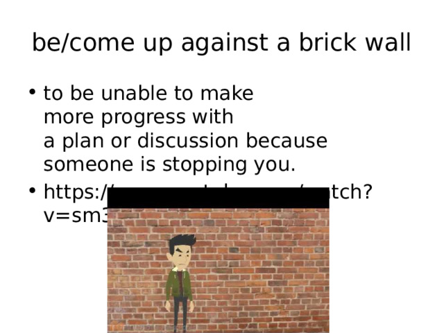 be/come up against a brick wall to be unable to make more progress with a plan or discussion because someone is stopping you. https://www.youtube.com/watch?v=sm3Mwb6YhlY 