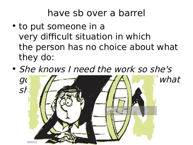 have sb over a barrel   to put someone in a very difficult situation in which the person has no choice about what they do: She knows I need the work so she's got me over a barrel in terms of what she pays me. 