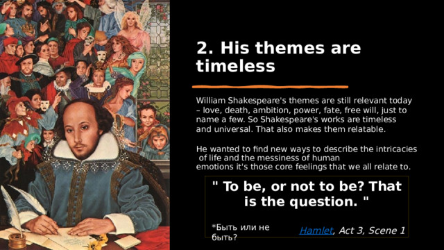 2. His themes are timeless William Shakespeare's themes are still relevant today – love, death, ambition, power, fate, free will, just to name a few. So Shakespeare's works are timeless and universal. That also makes them relatable. He wanted to find new ways to describe the intricacies of life and the messiness of human emotions it's those core feelings that we all relate to. 