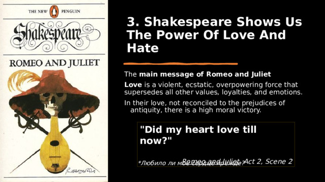 3. Shakespeare Shows Us The Power Of Love And Hate The main message of Romeo and Juliet Love  is a violent, ecstatic, overpowering force that supersedes all other values, loyalties, and emotions. In their love, not reconciled to the prejudices of antiquity, there is a high moral victory. 