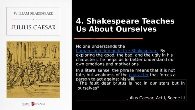 4. Shakespeare Teaches Us About Ourselves No one understands the  human condition quite like Shakespeare . By exploring the good, the bad, and the ugly in his characters, he helps us to better understand our own emotions and motivations. In a literal sense, the phrase means that it is not fate, but weakness of the  character  that forces a person to act against his will. 
